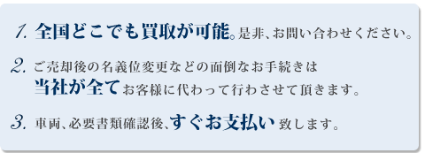 1.全国どこでも買取が可能。是非、お問い合わせください。2.ご売却後の名義変更などの面倒なお手続きは当社が全てお客様に代わって行わさせて頂きます。3.車両、必要書類確認後、すぐお支払い致します。